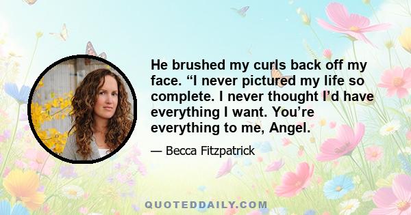 He brushed my curls back off my face. “I never pictured my life so complete. I never thought I’d have everything I want. You’re everything to me, Angel.