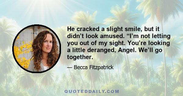 He cracked a slight smile, but it didn’t look amused. “I’m not letting you out of my sight. You’re looking a little deranged, Angel. We’ll go together.