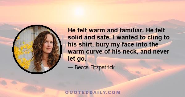 He felt warm and familiar. He felt solid and safe. I wanted to cling to his shirt, bury my face into the warm curve of his neck, and never let go.