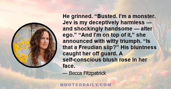 He grinned. “Busted. I’m a monster. Jev is my deceptively harmless — and shockingly handsome — alter ego.” “And I’m on top of it,” she announced with witty triumph. “Is that a Freudian slip?” His bluntness caught her