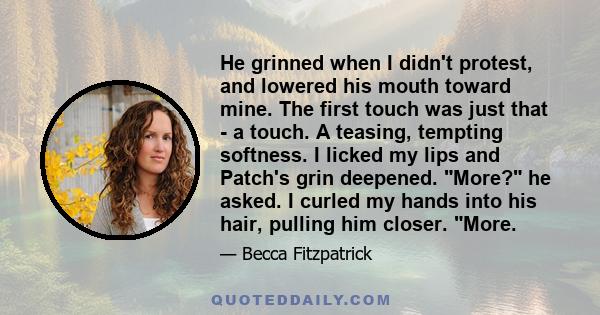 He grinned when I didn't protest, and lowered his mouth toward mine. The first touch was just that - a touch. A teasing, tempting softness. I licked my lips and Patch's grin deepened. More? he asked. I curled my hands