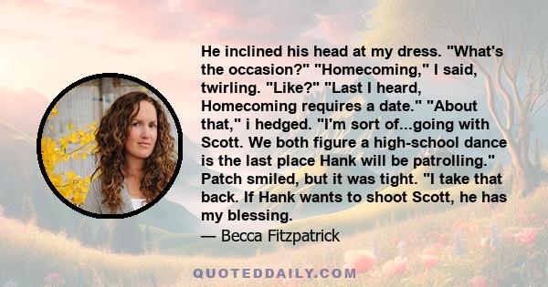 He inclined his head at my dress. What's the occasion? Homecoming, I said, twirling. Like? Last I heard, Homecoming requires a date. About that, i hedged. I'm sort of...going with Scott. We both figure a high-school