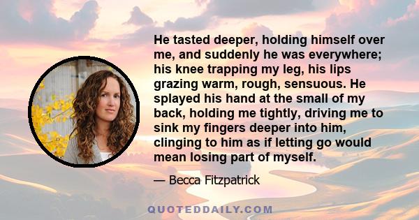 He tasted deeper, holding himself over me, and suddenly he was everywhere; his knee trapping my leg, his lips grazing warm, rough, sensuous. He splayed his hand at the small of my back, holding me tightly, driving me to 