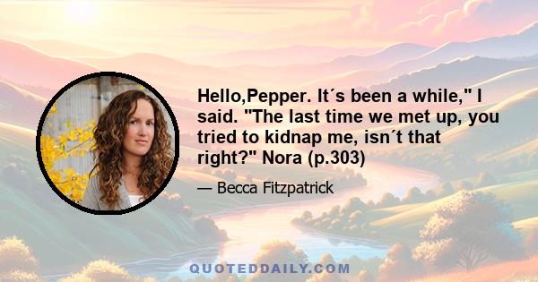 Hello,Pepper. It´s been a while, I said. The last time we met up, you tried to kidnap me, isn´t that right? Nora (p.303)