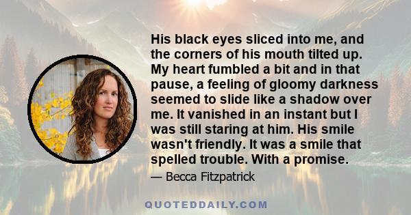 His black eyes sliced into me, and the corners of his mouth tilted up. My heart fumbled a bit and in that pause, a feeling of gloomy darkness seemed to slide like a shadow over me. It vanished in an instant but I was