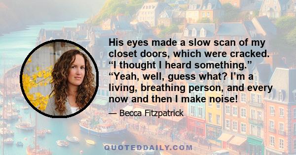 His eyes made a slow scan of my closet doors, which were cracked. “I thought I heard something.” “Yeah, well, guess what? I’m a living, breathing person, and every now and then I make noise!