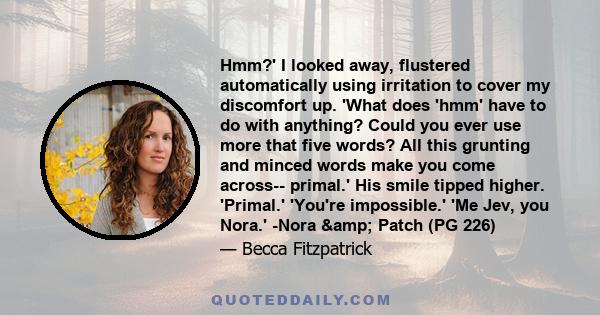 Hmm?' I looked away, flustered automatically using irritation to cover my discomfort up. 'What does 'hmm' have to do with anything? Could you ever use more that five words? All this grunting and minced words make you