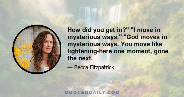 How did you get in? I move in mysterious ways. God moves in mysterious ways. You move like lightening-here one moment, gone the next.