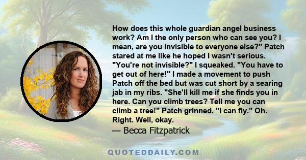 How does this whole guardian angel business work? Am I the only person who can see you? I mean, are you invisible to everyone else? Patch stared at me like he hoped I wasn't serious. You're not invisible? I squeaked.