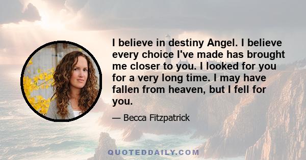 I believe in destiny Angel. I believe every choice I've made has brought me closer to you. I looked for you for a very long time. I may have fallen from heaven, but I fell for you.