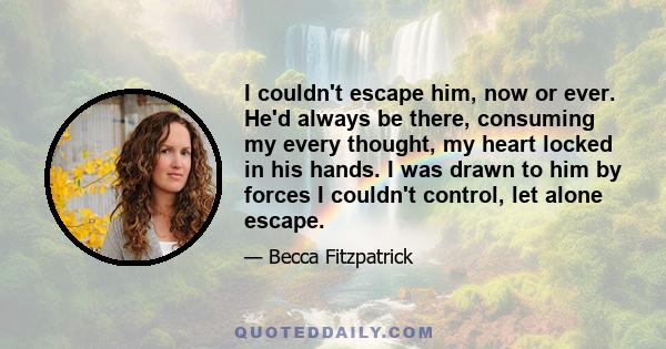 I couldn't escape him, now or ever. He'd always be there, consuming my every thought, my heart locked in his hands. I was drawn to him by forces I couldn't control, let alone escape.