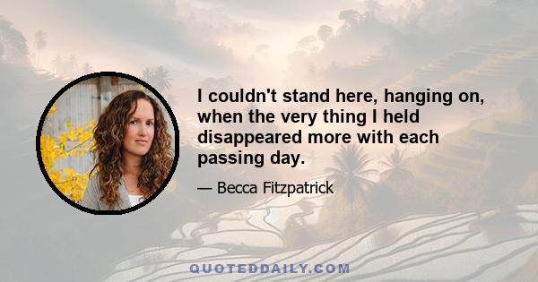 I couldn't stand here, hanging on, when the very thing I held disappeared more with each passing day.