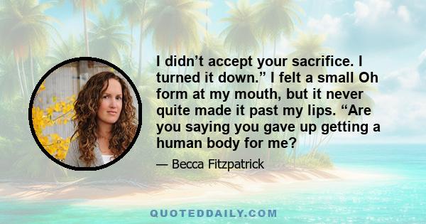 I didn’t accept your sacrifice. I turned it down.” I felt a small Oh form at my mouth, but it never quite made it past my lips. “Are you saying you gave up getting a human body for me?