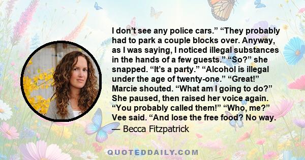 I don’t see any police cars.” “They probably had to park a couple blocks over. Anyway, as I was saying, I noticed illegal substances in the hands of a few guests.” “So?” she snapped. “It’s a party.” “Alcohol is illegal