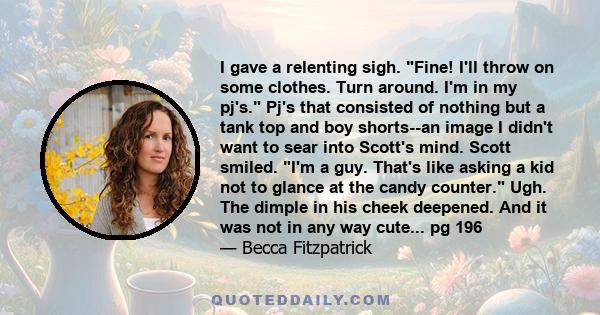 I gave a relenting sigh. Fine! I'll throw on some clothes. Turn around. I'm in my pj's. Pj's that consisted of nothing but a tank top and boy shorts--an image I didn't want to sear into Scott's mind. Scott smiled. I'm a 