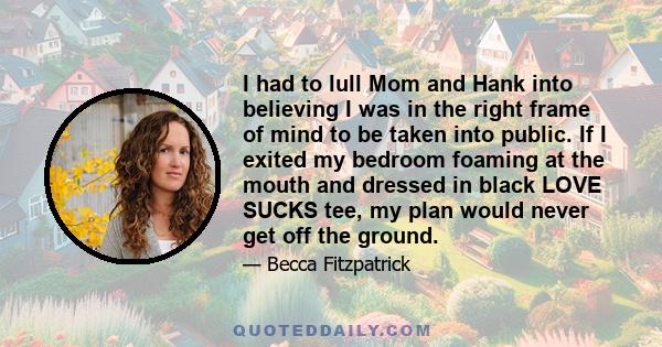 I had to lull Mom and Hank into believing I was in the right frame of mind to be taken into public. If I exited my bedroom foaming at the mouth and dressed in black LOVE SUCKS tee, my plan would never get off the ground.