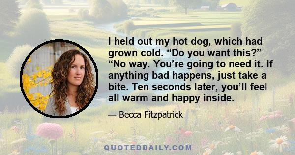 I held out my hot dog, which had grown cold. “Do you want this?” “No way. You’re going to need it. If anything bad happens, just take a bite. Ten seconds later, you’ll feel all warm and happy inside.