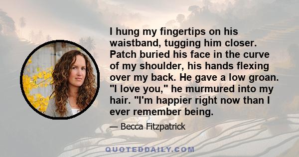 I hung my fingertips on his waistband, tugging him closer. Patch buried his face in the curve of my shoulder, his hands flexing over my back. He gave a low groan. I love you, he murmured into my hair. I'm happier right