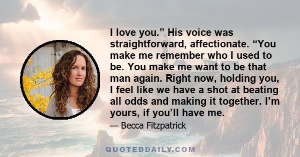 I love you.” His voice was straightforward, affectionate. “You make me remember who I used to be. You make me want to be that man again. Right now, holding you, I feel like we have a shot at beating all odds and making