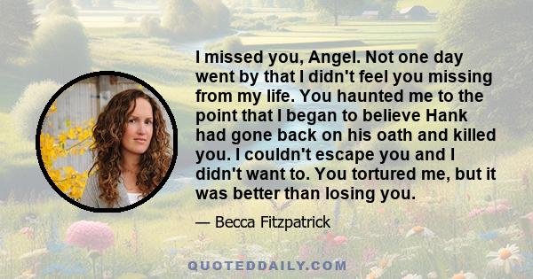 I missed you, Angel. Not one day went by that I didn't feel you missing from my life. You haunted me to the point that I began to believe Hank had gone back on his oath and killed you. I couldn't escape you and I didn't 