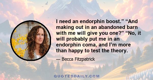 I need an endorphin boost.” “And making out in an abandoned barn with me will give you one?” “No, it will probably put me in an endorphin coma, and I’m more than happy to test the theory.