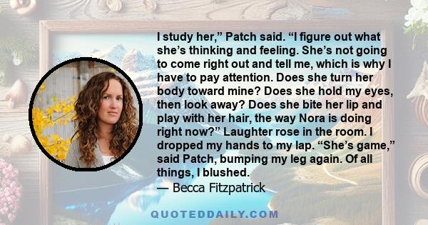 I study her,” Patch said. “I figure out what she’s thinking and feeling. She’s not going to come right out and tell me, which is why I have to pay attention. Does she turn her body toward mine? Does she hold my eyes,