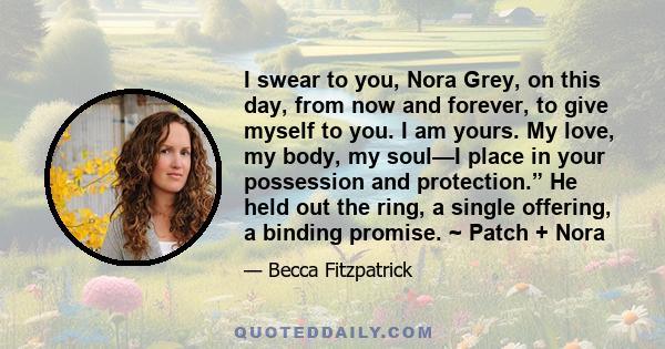 I swear to you, Nora Grey, on this day, from now and forever, to give myself to you. I am yours. My love, my body, my soul—I place in your possession and protection.” He held out the ring, a single offering, a binding