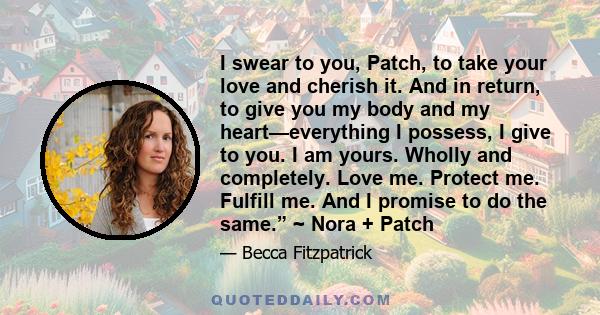 I swear to you, Patch, to take your love and cherish it. And in return, to give you my body and my heart—everything I possess, I give to you. I am yours. Wholly and completely. Love me. Protect me. Fulfill me. And I