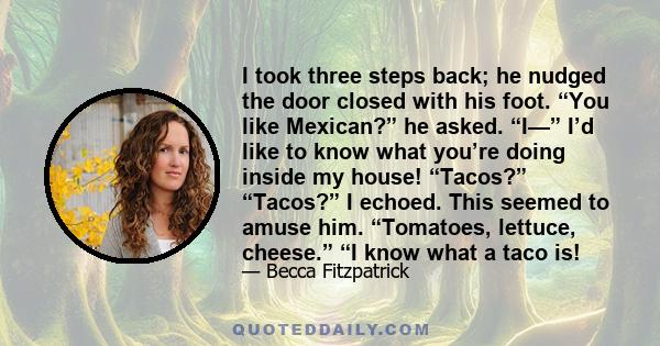 I took three steps back; he nudged the door closed with his foot. “You like Mexican?” he asked. “I—” I’d like to know what you’re doing inside my house! “Tacos?” “Tacos?” I echoed. This seemed to amuse him. “Tomatoes,