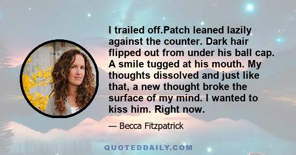 I trailed off.Patch leaned lazily against the counter. Dark hair flipped out from under his ball cap. A smile tugged at his mouth. My thoughts dissolved and just like that, a new thought broke the surface of my mind. I