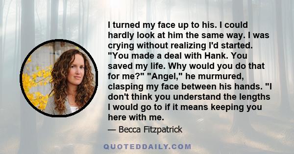 I turned my face up to his. I could hardly look at him the same way. I was crying without realizing I'd started. You made a deal with Hank. You saved my life. Why would you do that for me? Angel, he murmured, clasping