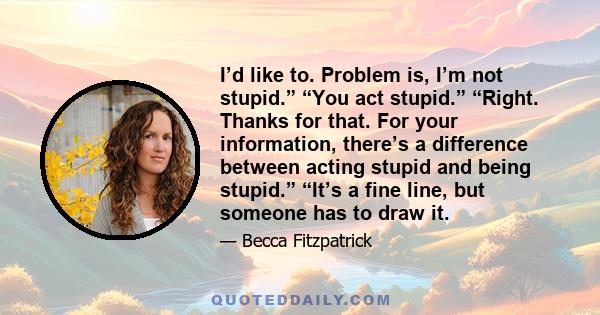 I’d like to. Problem is, I’m not stupid.” “You act stupid.” “Right. Thanks for that. For your information, there’s a difference between acting stupid and being stupid.” “It’s a fine line, but someone has to draw it.