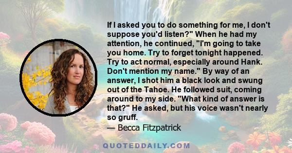 If I asked you to do something for me, I don't suppose you'd listen? When he had my attention, he continued, I'm going to take you home. Try to forget tonight happened. Try to act normal, especially around Hank. Don't