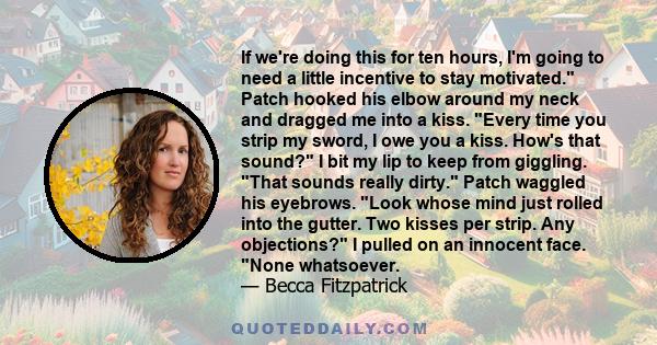 If we're doing this for ten hours, I'm going to need a little incentive to stay motivated. Patch hooked his elbow around my neck and dragged me into a kiss. Every time you strip my sword, I owe you a kiss. How's that