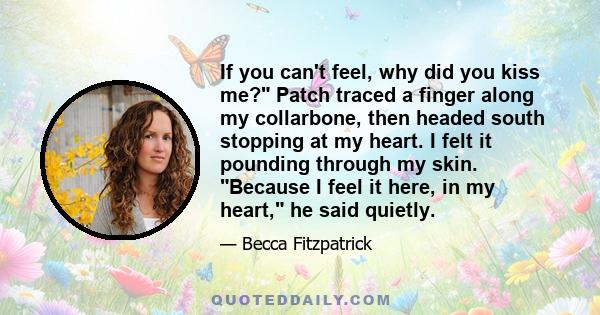 If you can't feel, why did you kiss me? Patch traced a finger along my collarbone, then headed south stopping at my heart. I felt it pounding through my skin. Because I feel it here, in my heart, he said quietly.