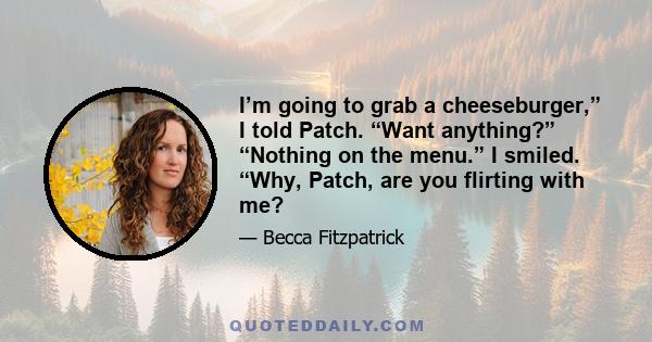 I’m going to grab a cheeseburger,” I told Patch. “Want anything?” “Nothing on the menu.” I smiled. “Why, Patch, are you flirting with me?