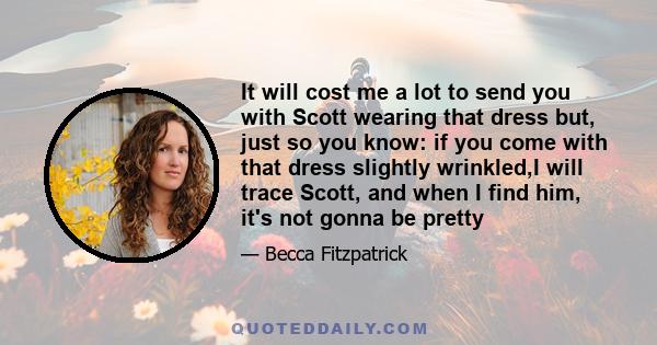 It will cost me a lot to send you with Scott wearing that dress but, just so you know: if you come with that dress slightly wrinkled,I will trace Scott, and when I find him, it's not gonna be pretty