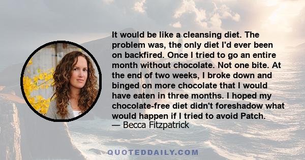 It would be like a cleansing diet. The problem was, the only diet I'd ever been on backfired. Once I tried to go an entire month without chocolate. Not one bite. At the end of two weeks, I broke down and binged on more