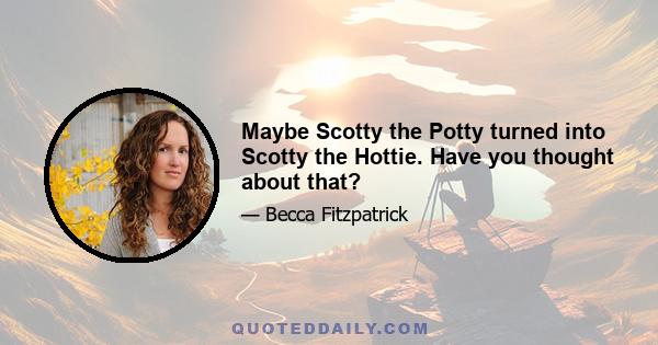 Maybe Scotty the Potty turned into Scotty the Hottie. Have you thought about that?