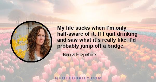 My life sucks when I’m only half-aware of it. If I quit drinking and saw what it’s really like, I’d probably jump off a bridge.