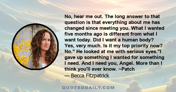 No, hear me out. The long answer to that question is that everything about me has changed since meeting you. What I wanted five months ago is different from what I want today. Did I want a human body? Yes, very much. Is 