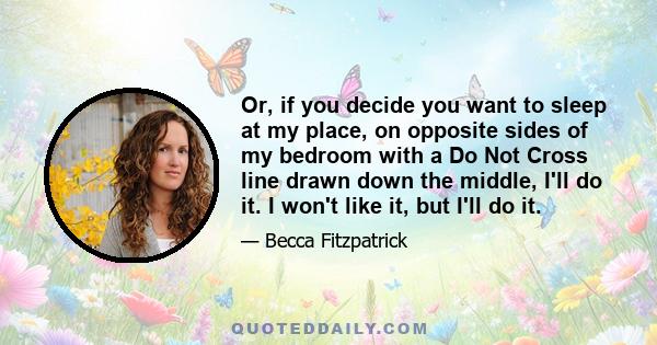 Or, if you decide you want to sleep at my place, on opposite sides of my bedroom with a Do Not Cross line drawn down the middle, I'll do it. I won't like it, but I'll do it.