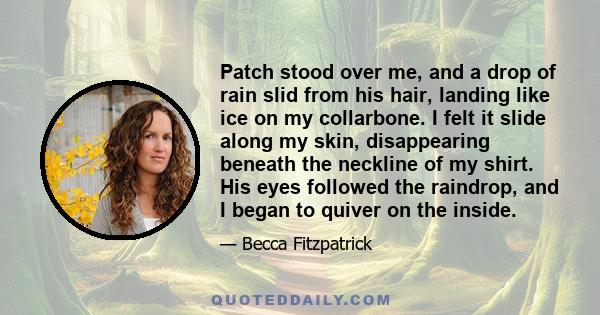 Patch stood over me, and a drop of rain slid from his hair, landing like ice on my collarbone. I felt it slide along my skin, disappearing beneath the neckline of my shirt. His eyes followed the raindrop, and I began to 