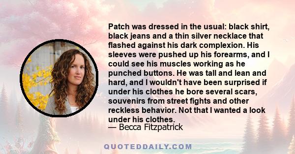 Patch was dressed in the usual: black shirt, black jeans and a thin silver necklace that flashed against his dark complexion. His sleeves were pushed up his forearms, and I could see his muscles working as he punched