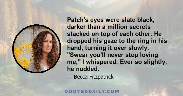 Patch's eyes were slate black, darker than a million secrets stacked on top of each other. He dropped his gaze to the ring in his hand, turning it over slowly. Swear you'll never stop loving me, I whispered. Ever so