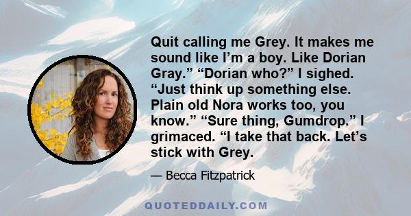 Quit calling me Grey. It makes me sound like I’m a boy. Like Dorian Gray.” “Dorian who?” I sighed. “Just think up something else. Plain old Nora works too, you know.” “Sure thing, Gumdrop.” I grimaced. “I take that