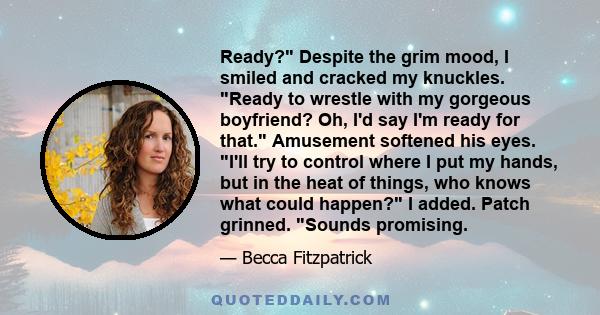 Ready? Despite the grim mood, I smiled and cracked my knuckles. Ready to wrestle with my gorgeous boyfriend? Oh, I'd say I'm ready for that. Amusement softened his eyes. I'll try to control where I put my hands, but in