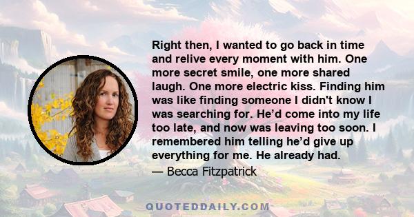 Right then, I wanted to go back in time and relive every moment with him. One more secret smile, one more shared laugh. One more electric kiss. Finding him was like finding someone I didn't know I was searching for.