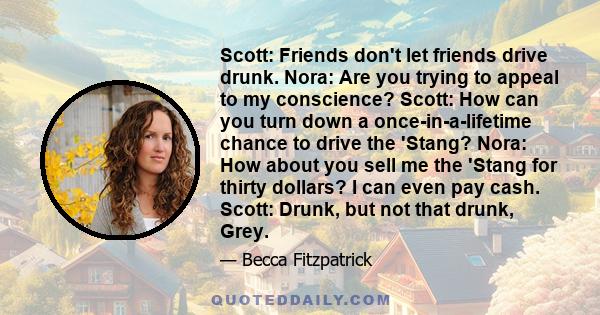 Scott: Friends don't let friends drive drunk. Nora: Are you trying to appeal to my conscience? Scott: How can you turn down a once-in-a-lifetime chance to drive the 'Stang? Nora: How about you sell me the 'Stang for