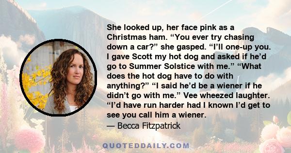 She looked up, her face pink as a Christmas ham. “You ever try chasing down a car?” she gasped. “I’ll one-up you. I gave Scott my hot dog and asked if he’d go to Summer Solstice with me.” “What does the hot dog have to